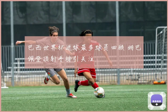 巴西世界杯进球最多球员回顾 姆巴佩登顶射手榜引关注