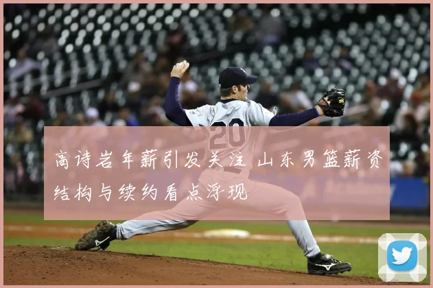 高诗岩年薪引发关注 山东男篮薪资结构与续约看点浮现