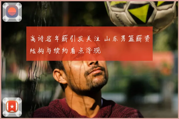 高诗岩年薪引发关注 山东男篮薪资结构与续约看点浮现