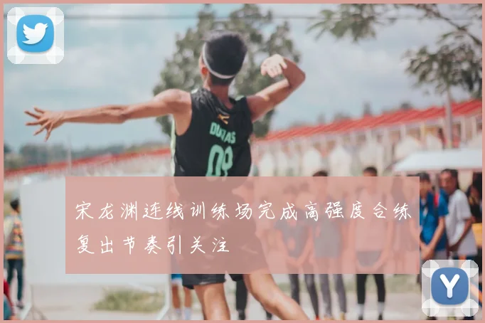 宋龙渊连线训练场完成高强度合练复出节奏引关注