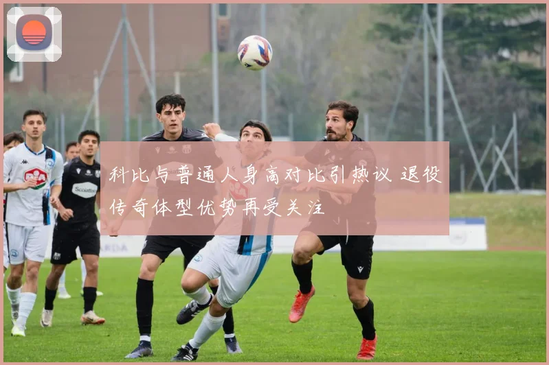 科比与普通人身高对比引热议 退役传奇体型优势再受关注