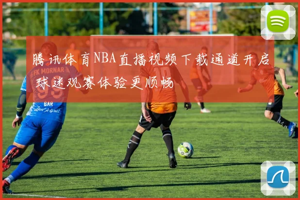 腾讯体育NBA直播视频下载通道开启 球迷观赛体验更顺畅