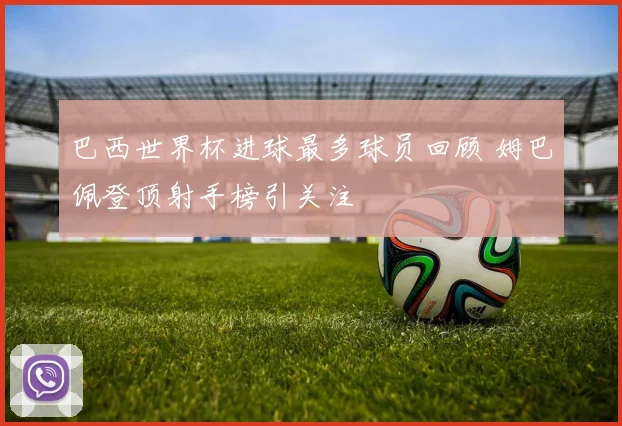 巴西世界杯进球最多球员回顾 姆巴佩登顶射手榜引关注