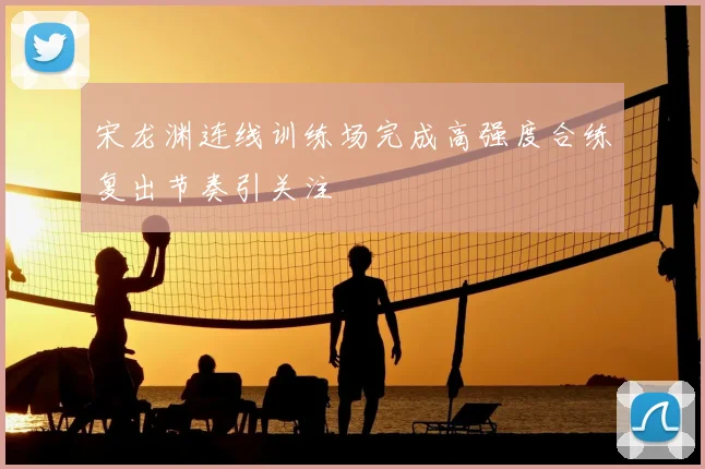 宋龙渊连线训练场完成高强度合练复出节奏引关注