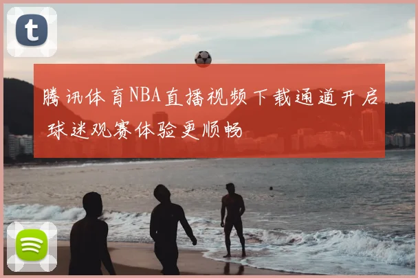 腾讯体育NBA直播视频下载通道开启 球迷观赛体验更顺畅
