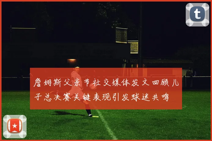 詹姆斯父亲节社交媒体发文回顾儿子总决赛关键表现引发球迷共鸣